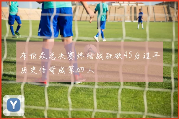 布伦森总决赛终结战狂砍45分追平历史传奇成第四人