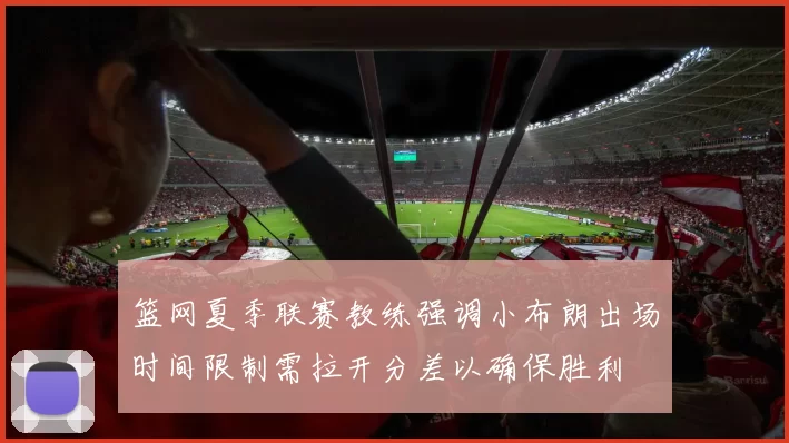 篮网夏季联赛教练强调小布朗出场时间限制需拉开分差以确保胜利