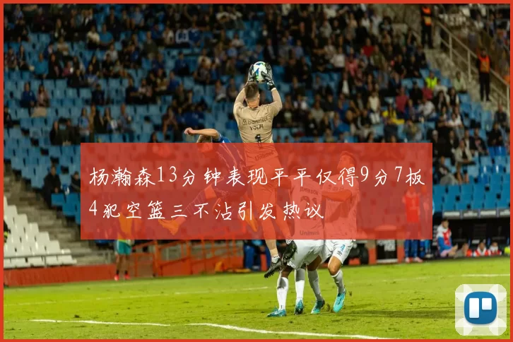 杨瀚森13分钟表现平平仅得9分7板4犯空篮三不沾引发热议