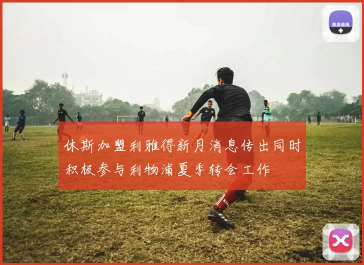 休斯加盟利雅得新月消息传出同时积极参与利物浦夏季转会工作