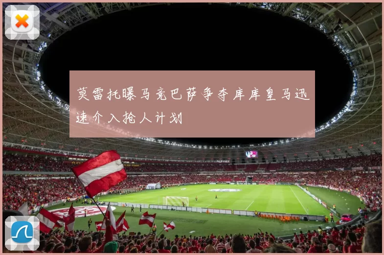 莫雷托曝马竞巴萨争夺库库皇马迅速介入抢人计划