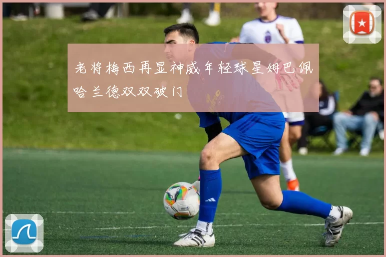 老将梅西再显神威年轻球星姆巴佩哈兰德双双破门